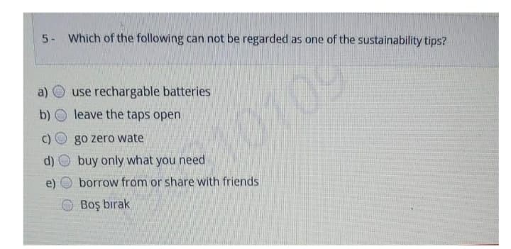 5- Which of the following can not be regarded as one of the sustainability tips?
a)
use rechargable batteries
b)
leave the taps open
10109
go zero wate
d)
buy only what you need
e)
borrow from or share with friends
O Boş bırak
