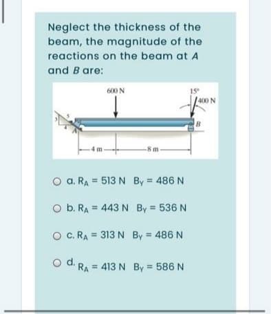 Neglect the thickness of the
beam, the magnitude of the
reactions on the beam at A
and B are:
600 N
1S
400 N
4 r
-8 m
O a. RA = 513 N By 486 N
O b. RA = 443 N By 536 N
O C. RA = 313 N By = 486 N
O d. RA = 413 N By 586 N
