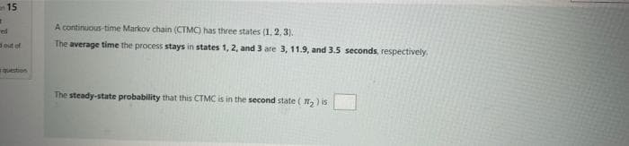 an 15
A continuous-time Markov chain (CTMC) has three states (1, 2, 3).
ed
dout of
The average time the process stays in states 1, 2, and 3 are 3, 11.9, and 3.5 seconds, respectively.
question
The steady-state probability that this CTMC is in the second state ( , ) is
