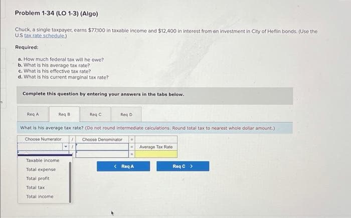 Problem 1-34 (LO 1-3) (Algo)
Chuck, a single taxpayer, earns $77,100 in taxable income and $12,400 in interest from on investment in City of Heflin bonds. (Use the
US tax.rate schedule)
Required:
a. How much federal tax will he owe?
b. What is his average tax rate?
c. What is his effective tax rate?
d. What is his current marginal tax rate?
Complete this question by entering your answers in the tabs below.
Req A
Reg B
Req C
Req D
What is his average tax rate? (Do not round intermediate calculations. Round total tax to nearest whole dollar amount.)
Choose Numerator
Choose Denominator
Average Tax Rate
Taxable income
< Req A
Req C >
Total expense
Total profit
Total tax
Total income
