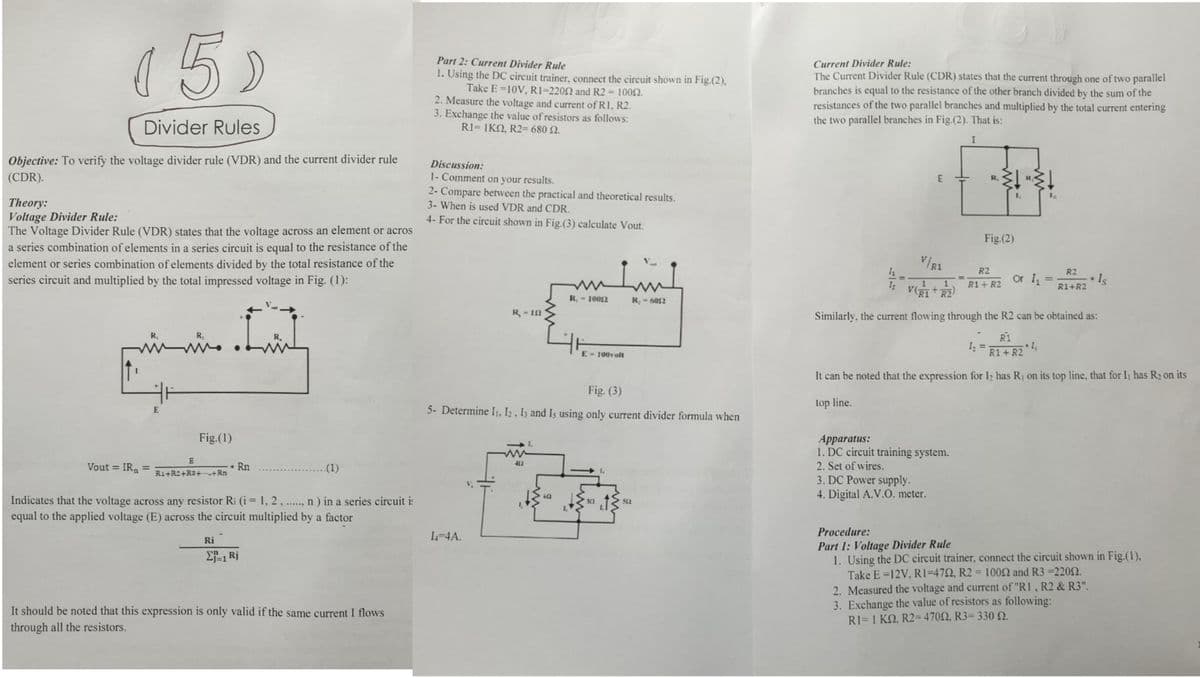 15)
Part 2: Current Divider Rule
1. Using the DC circuit trainer, connect the circuit shown in Fig.(2),
Take E =10V, R1=2202 and R2 = 1002.
2. Measure the voltage and current of R1, R2.
3. Exchange the value of resistors as follows:
R1-ΙKΩ , R2-680 Ω.
Current Divider Rule:
The Current Divider Rule (CDR) states that the current through one of two parallel
branches is equal to the resistance of the other branch divided by the sum of the
resistances of the two parallel branches and multiplied by the total current entering
the two parallel branches in Fig.(2). That is:
Divider Rules
Objective: To verify the voltage divider rule (VDR) and the current divider rule
(CDR).
Discussion:
1- Comment on your results.
2- Compare between the practical and theoretical results.
3- When is used VDR and CDR.
R,
R
Theory:
Voltage Divider Rule:
The Voltage Divider Rule (VDR) states that the voltage across an element or acros
a series combination of elements in a series circuit is equal to the resistance of the
element or series combination of elements divided by the total resistance of the
series circuit and multiplied by the total impressed voltage in Fig. (1):
4- For the circuit shown in Fig.(3) calculate Vout.
Fig.(2)
V/R1
R2
R2
Or 1 =
* Iş
1
R1 + R2
R1+R2
V(RI+R2
R, - 1002
R -6052
R-12
Similarly, the current flowing through the R2 can be obtained as:
R,
R1
www
%3D
E- 100volt
R1+ R2
It can be noted that the expression for I2 has R, on its top line, that for I has R2 on its
Fig. (3)
top line.
E
5- Determine I1, I2, Iz and Is using only current divider formula when
Fig.(1)
Apparatus:
1. DC circuit training system.
412
2. Set of wires.
3. DC Power supply.
4. Digital A.V.O. meter.
Vout =
IR
Rn
..(1)
R1+R2+R3+-+Rn
6
Indicates that the voltage across any resistor Ri (i= 1, 2 , .
equal to the applied voltage (E) across the circuit multiplied by a factor
n ) in a series circuit i:
512
......
I-4A.
Procedure:
Ri
Part 1: Voltage Divider Rule
1. Using the DC circuit trainer, connect the circuit shown in Fig.(1),
Take E =12V, RI=472, R2 = 1002 and R3 =220N.
2f-1 Rj
%3D
2. Measured the voltage and current of "R1, R2 & R3".
3. Exchange the value of resistors as following:
R1-1 ΚΩ, R2-470Ω, R3-330 Ω.
It should be noted that this expression is only valid if the same current I flows
through all the resistors.
