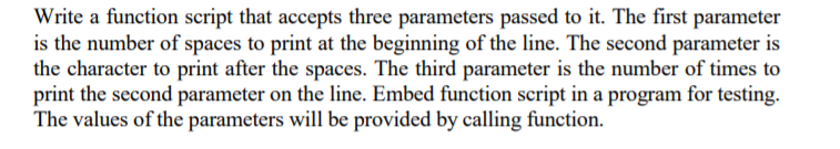 Write a function script that accepts three parameters passed to it. The first parameter
is the number of spaces to print at the beginning of the line. The second parameter is
the character to print after the spaces. The third parameter is the number of times to
print the second parameter on the line. Embed function script in a program for testing.
The values of the parameters will be provided by calling function.
