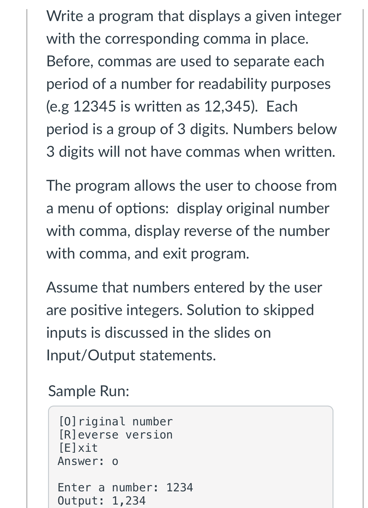 Write a program that displays a given integer
with the corresponding comma in place.
Before, commas are used to separate each
period of a number for readability purposes
(e.g 12345 is written as 12,345). Each
period is a group of 3 digits. Numbers below
3 digits will not have commas when written.
The
program allows the user to choose from
a menu of options: display original number
with comma, display reverse of the number
with comma, and exit program.
Assume that numbers entered by the user
are positive integers. Solution to skipped
inputs is discussed in the slides on
Input/Output statements.
Sample Run:
[0]riginal number
[R]everse version
[E]xit
Answer: o
Enter a number: 1234
Output: 1,234
