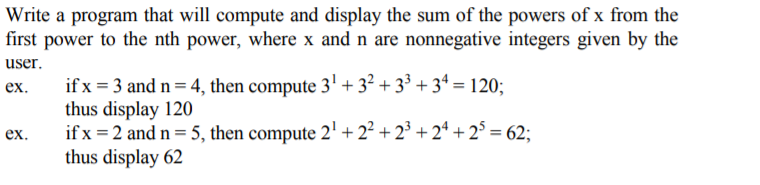 Write a program that will compute and display the sum of the powers of x from the
first power to the nth power, where x and n are nonnegative integers given by the
user.
if x = 3 and n = 4, then compute 3' + 3? + 3³ + 3ª = 120;
thus display 120
if x = 2 and n= 5, then compute 2' + 2² + 2° + 2* +2° = 62;
thus display 62
ex.
ex.
