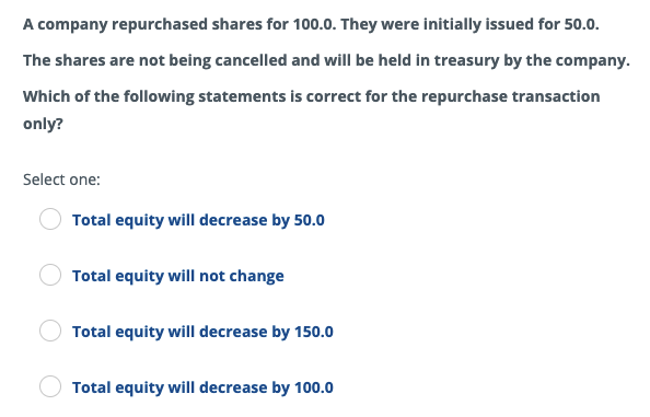 A company repurchased shares for 100.0. They were initially issued for 50.0.
The shares are not being cancelled and will be held in treasury by the company.
Which of the following statements is correct for the repurchase transaction
only?
Select one:
Total equity will decrease by 50.0
Total equity will not change
Total equity will decrease by 150.0
Total equity will decrease by 100.0
