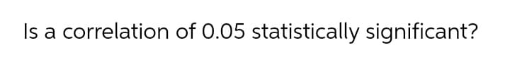 Is a correlation of 0.05 statistically significant?
