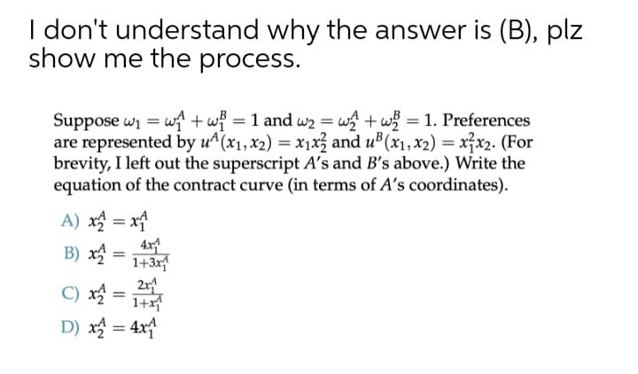 I don't understand why the answer is (B), plz
show me the process.
Suppose wi = wf + wf
are represented by u^(x1,x2) = x1x3 and u (x1, x2) = xx2. (For
brevity, I left out the superscript A's and B's above.) Write the
equation of the contract curve (in terms of A's coordinates).
= 1 and w2 = w + w = 1. Preferences
A) x = x
B) x
4x4
1+3x
2x
C) x =
1+xf
D) x = 4x
