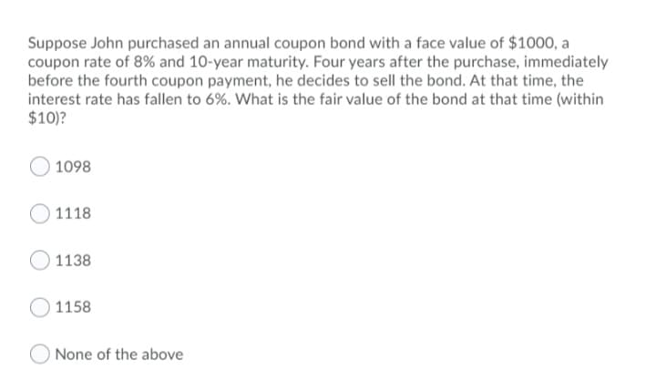 Suppose John purchased an annual coupon bond with a face value of $1000, a
coupon rate of 8% and 10-year maturity. Four years after the purchase, immediately
before the fourth coupon payment, he decides to sell the bond. At that time, the
interest rate has fallen to 6%. What is the fair value of the bond at that time (within
$10)?
1098
1118
1138
1158
None of the above
