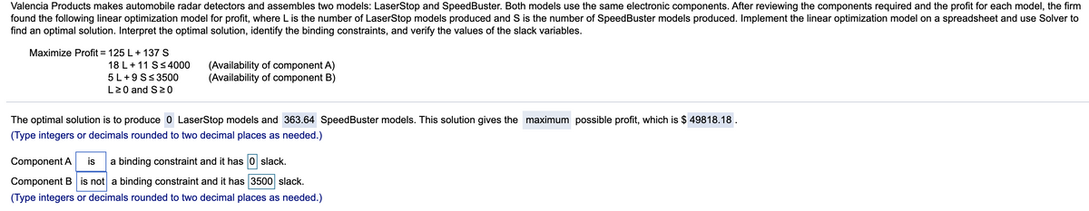 Valencia Products makes automobile radar detectors and assembles two models: LaserStop and SpeedBuster. Both models use the same electronic components. After reviewing the components required and the profit for each model, the firm
found the following linear optimization model for profit, where L is the number of LaserStop models produced and S is the number of SpeedBuster models produced. Implement the linear optimization model on a spreadsheet and use Solver to
find an optimal solution. Interpret the optimal solution, identify the binding constraints, and verify the values of the slack variables.
Maximize Profit = 125 L+ 137 S
18 L+ 11 S< 4000
5 L+9 S< 3500
L20 and S20
(Availability of component A)
(Availability of component B)
The optimal solution is to produce 0 LaserStop models and 363.64 SpeedBuster models. This solution gives the maximum possible profit, which is $ 49818.18.
(Type integers or decimals rounded to two decimal places as needed.)
Component A
is
a binding constraint and it has 0 slack.
Component B is not a binding constraint and it has 3500 slack.
(Type integers or decimals rounded to two decimal places as needed.)
