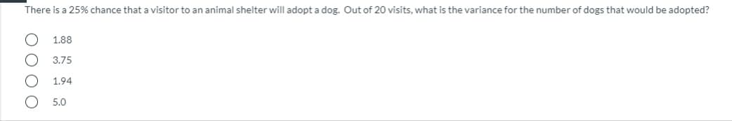 There is a 25% chance that a visitor to an animal shelter will adopt a dog. Out of 20 visits, what is the variance for the number of dogs that would be adopted?
1.88
3.75
1.94
5.0
O O O O
