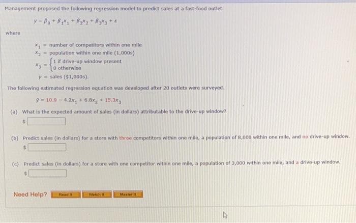 Management proposed the following regression model to predict sales at a fast-food outlet.
where
x, = number of competitors within one mile
X = population within one mile (1,000s)
Siif drive-up window present
O otherwise
y = sales ($1,000s).
The following estimated regression equation was developed after 20 outlets were surveyed.
9 = 10.9 - 4.2x, + 6.8x, + 15.3x
(a) What is the expected amount of sales (in dollars) attributable to the drive-up window?
(b) Predict sales (in dollars) for a store with three competitors within one mile, a population of 8,000 within one mile, and no drive-up window.
(c) Predict sales (in dollars) for a store with one competitor within one mile, a population of 3,000 within one mile, and a drive-up window.
%24
Need Help?
Raad
Watik
Master t
