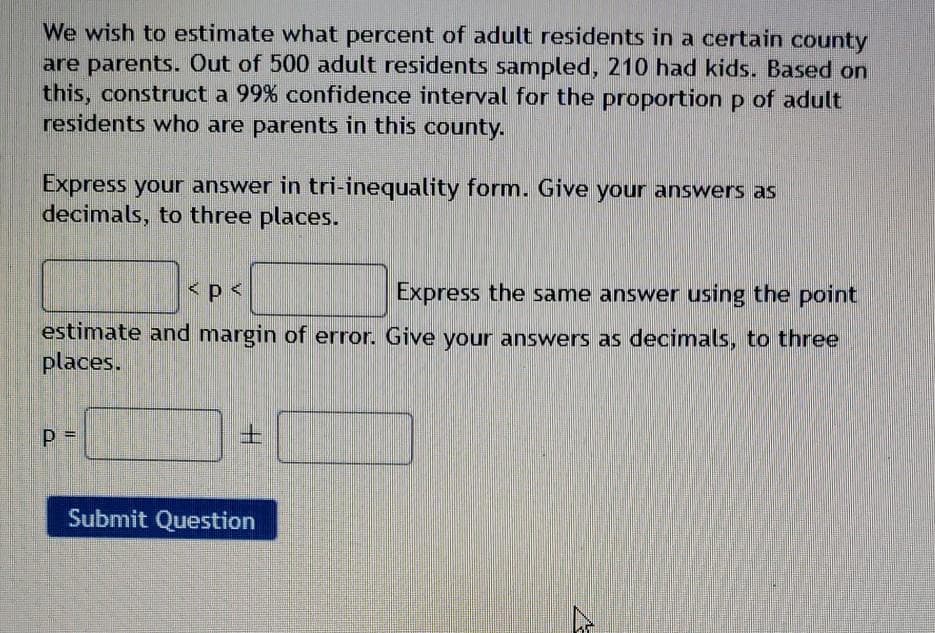 We wish to estimate what percent of adult residents in a certain county
are parents. Out of 500 adult residents sampled, 210 had kids. Based on
this, construct a 99% confidence interval for the proportion p of adult
residents who are parents in this county.
Express your answer in tri-inequality form. Give your answers as
decimals, to three places.
Express the same answer using the point
estimate and margin of error. Give your answers as decimals, to three
places.
Submit Question
