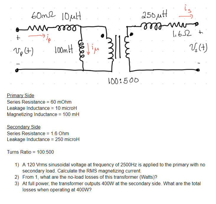 60me 10uit
250utH
I.652 t
amvelel
leee-
Vp (t)
To0mH
V,(4)
100:500
Primary Side
Series Resistance = 60 mOhm
Leakage Inductance = 10 microH
Magnetizing Inductance = 100 mH
Secondary Side
Series Resistance = 1.6 Ohm
Leakage Inductance = 250 microH
%3D
Turns Ratio = 100:500
1) A 120 Vrms sinusoidal voltage at frequency of 2500HZ is applied to the primary with no
secondary load. Calculate the RMS magnetizing current.
2) From 1, what are the no-load losses of this transformer (Watts)?
3) At full power, the transformer outputs 400W at the secondary side. What are the total
losses when operating at 400W?
