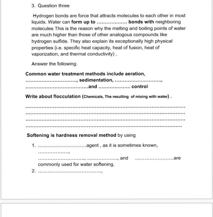 3. Question three
Hydrogen bonds are force that attracts molecules to each other in most
liquids. Water can form up to . . bonds with neighboring
molecules This is the reason why the melting and boiling points of water
are much higher than those of other analogous compounds like
hydrogen sulfide. They also explain its exceptionally high physical
properties (i.e. specific heat capacity, heat of fusion, heat of
vaporization, and thermal conductivity).
Answer the following:
Common water treatment methods include aeration,
sedimentation,
...and .
*....
control
Write about flocculation (Chemicals, The resulting of mixing with water).
Softening is hardness removal method by using
1.
..agent , as it is sometimes known,
and
are
commonly used for water softening.
2.
