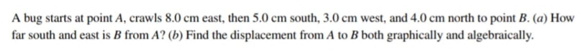 A bug starts at point A, crawls 8.0 cm east, then 5.0 cm south, 3.0 cm west, and 4.0 cm north to point B. (a) How
far south and east is B from A? (b) Find the displacement from A to B both graphically and algebraically.
