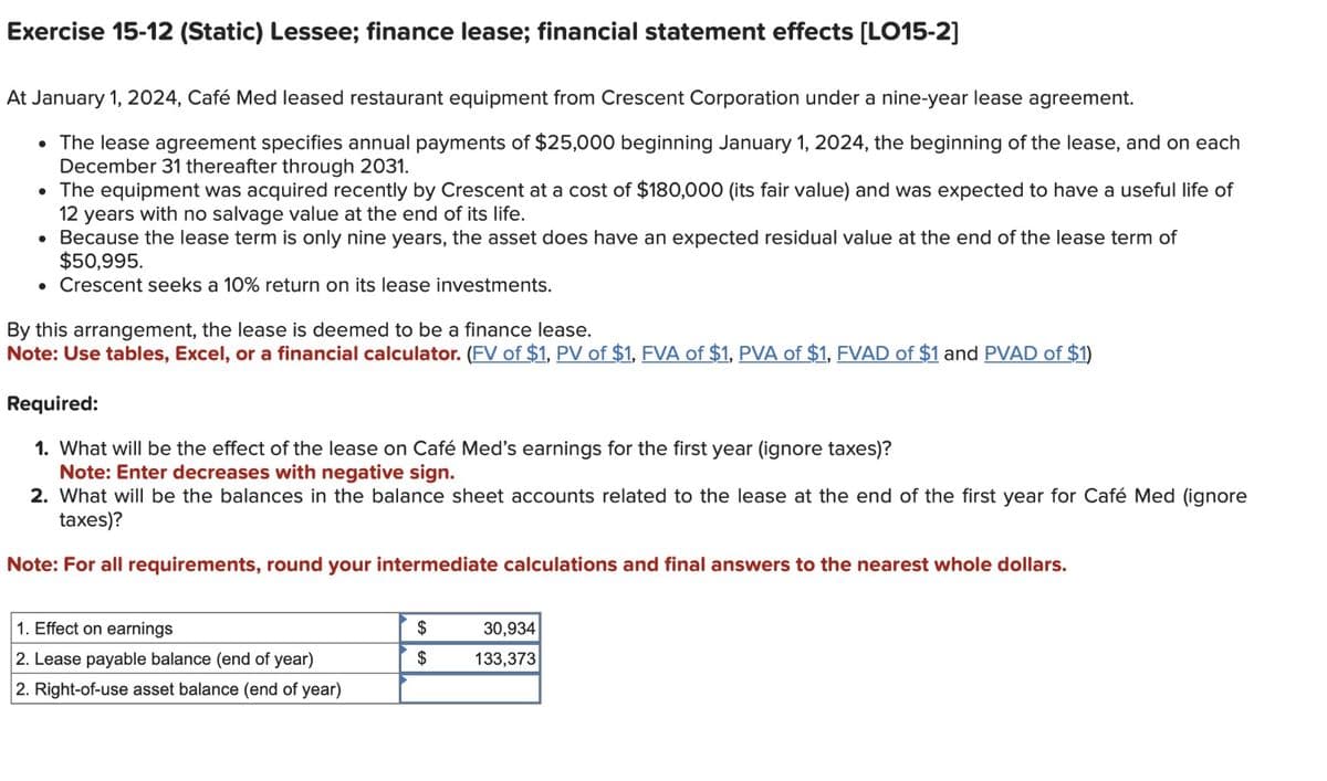 Exercise 15-12 (Static) Lessee; finance lease; financial statement effects [LO15-2]
At January 1, 2024, Café Med leased restaurant equipment from Crescent Corporation under a nine-year lease agreement.
• The lease agreement specifies annual payments of $25,000 beginning January 1, 2024, the beginning of the lease, and on each
December 31 thereafter through 2031.
• The equipment was acquired recently by Crescent at a cost of $180,000 (its fair value) and was expected to have a useful life of
12 years with no salvage value at the end of its life.
Because the lease term is only nine years, the asset does have an expected residual value at the end of the lease term of
$50,995.
• Crescent seeks a 10% return on its lease investments.
●
By this arrangement, the lease is deemed to be a finance lease.
Note: Use tables, Excel, or a financial calculator. (FV of $1, PV of $1, FVA of $1, PVA of $1, FVAD of $1 and PVAD of $1)
Required:
1. What will be the effect of the lease on Café Med's earnings for the first year (ignore taxes)?
Note: Enter decreases with negative sign.
2. What will be the balances in the balance sheet accounts related to the lease at the end of the first year for Café Med (ignore
taxes)?
Note: For all requirements, round your intermediate calculations and final answers to the nearest whole dollars.
1. Effect on earnings
2. Lease payable balance (end of year)
2. Right-of-use asset balance (end of year)
$
$
30,934
133,373