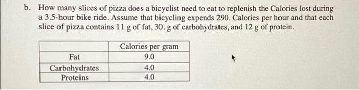 b. How many slices of pizza does a bicyclist need to eat to replenish the Calories lost during
a 3.5-hour bike ride. Assume that bicycling expends 290. Calories per hour and that each
slice of pizza contains 11 g of fat, 30. g of carbohydrates, and 12 g of protein.
Fat
Carbohydrates
Proteins
Calories per gram
9.0
4.0
4.0