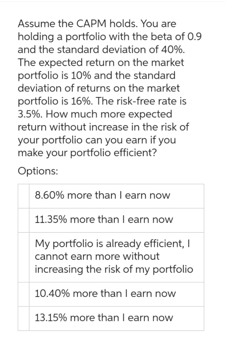 Assume the CAPM holds. You are
holding a portfolio with the beta of 0.9
and the standard deviation of 40%.
The expected return on the market
portfolio is 10% and the standard
deviation of returns on the market
portfolio is 16%. The risk-free rate is
3.5%. How much more expected
return without increase in the risk of
your portfolio can you earn if you
make your portfolio efficient?
Options:
8.60% more than I earn now
11.35% more than I earn now
My portfolio is already efficient, I
cannot earn more without
increasing the risk of my portfolio
10.40% more than I earn now
13.15% more than I earn now