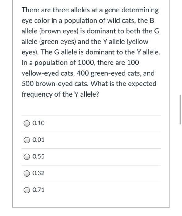 There are three alleles at a gene determining
eye color in a population of wild cats, the B
allele (brown eyes) is dominant to both the G
allele (green eyes) and the Y allele (yellow
eyes). The G allele is dominant to the Y allele.
In a population of 1000, there are 100
yellow-eyed cats, 400 green-eyed cats, and
500 brown-eyed cats. What is the expected
frequency of the Y allele?
0.10
0.01
0.55
0.32
0.71