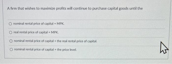 A firm that wishes to maximize profits will continue to purchase capital goods until the
O nominal rental price of capital = MPK.
Oreal rental price of capital = MPK.
nominal rental price of capital the real rental price of capital.
1
O nominal rental price of capital = the price level.
4