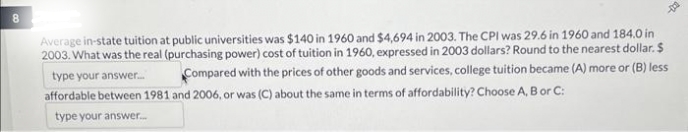 8
Average in-state tuition at public universities was $140 in 1960 and $4,694 in 2003. The CPI was 29.6 in 1960 and 184.0 in
2003. What was the real (purchasing power) cost of tuition in 1960, expressed in 2003 dollars? Round to the nearest dollar. $
type your answer.... Compared with the prices of other goods and services, college tuition became (A) more or (B) less
affordable between 1981 and 2006, or was (C) about the same in terms of affordability? Choose A, B or C:
type your answer...
-D