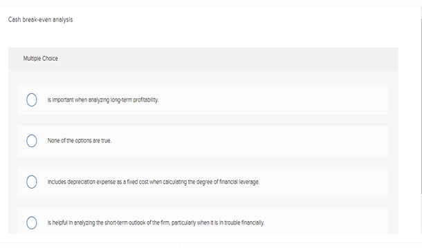 Cash break-even analysis
Multiple Choice
is important when analyzing long-term profitability.
None of the options are true.
includes depreciation expense as a fixed cost when calculating the degree of financial leverage.
O
is helpful in analyzing the short-term outlook of the firm, particularly when it is in trouble financially.