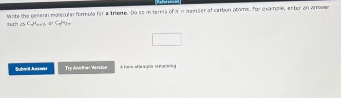 [References]
Write the general molecular formula for a triene. Do so in terms of n = number of carbon atoms. For example, enter an answer
such as C₂Hn+2, or CnH2n
Submit Answer
Try Another Version
4 item attempts remaining