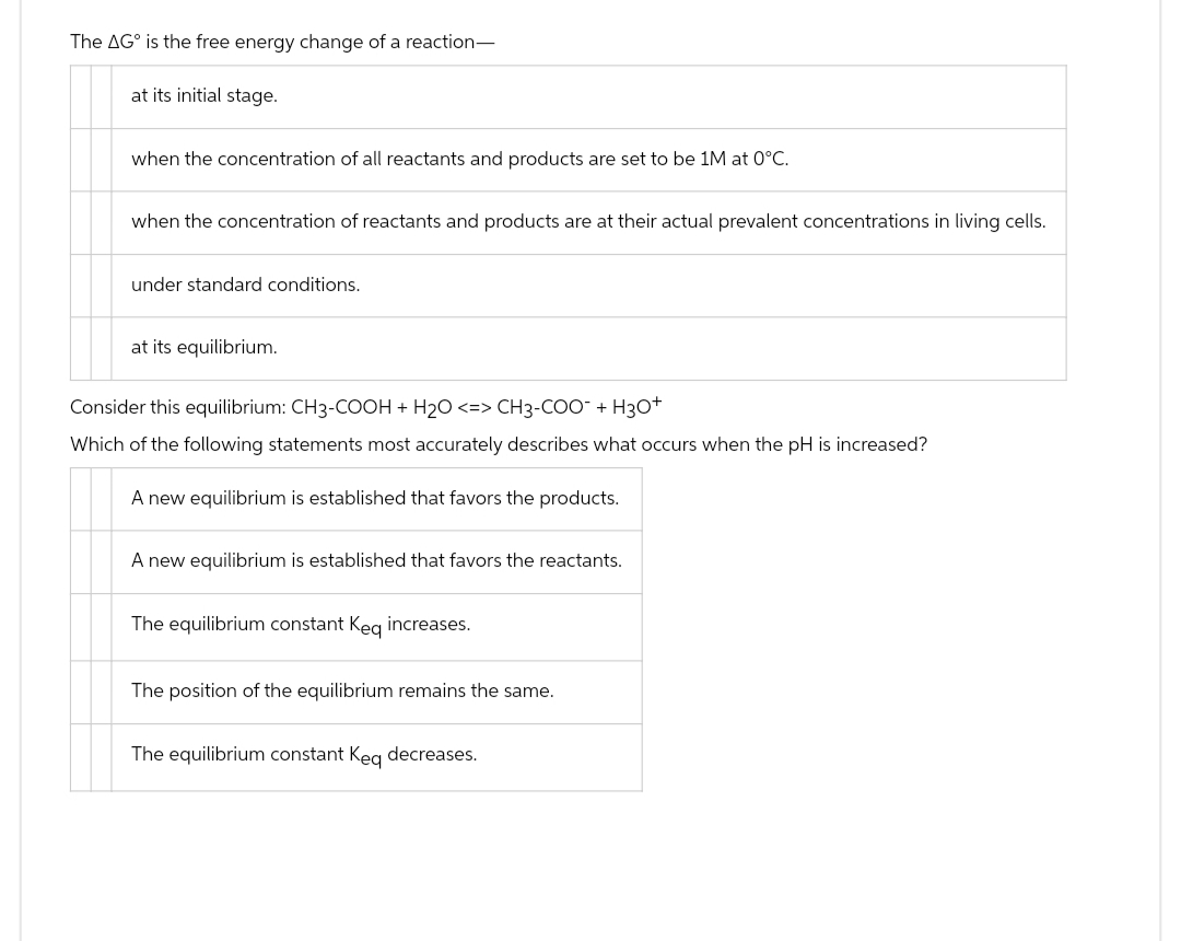 The AG is the free energy change of a reaction-
at its initial stage.
when the concentration of all reactants and products are set to be 1M at 0°C.
when the concentration of reactants and products are at their actual prevalent concentrations in living cells.
under standard conditions.
at its equilibrium.
Consider this equilibrium: CH3-COOH + H₂O <=> CH3-COO + H3O+
Which of the following statements most accurately describes what occurs when the pH is increased?
A new equilibrium is established that favors the products.
A new equilibrium is established that favors the reactants.
The equilibrium constant Keq increases.
The position of the equilibrium remains the same.
The equilibrium constant Keq decreases.