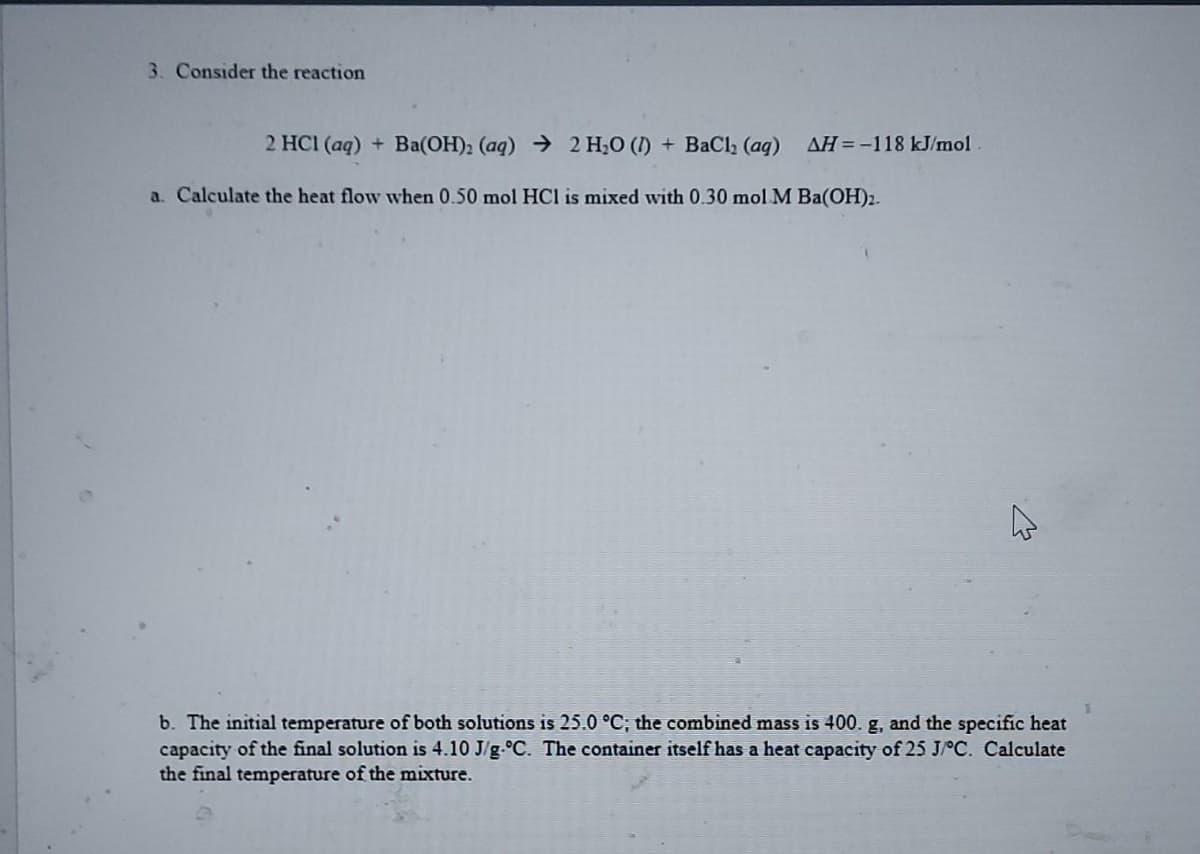 3. Consider the reaction
2 HC1(aq) + Ba(OH):(aq) ) 2 H,O (J) + BaCl, (aq) AH=-118 kJ/mol
a. Calculate the heat flow when 0.50 mol HCl is mixed with 0.30 mol M Ba(OH)2.
b. The initial temperature of both solutions is 25.0 °C; the combined mass is 400. g, and the specific heat
capacity of the final solution is 4.10 J/g °C. The container itself has a heat capacity of 25 J/°C. Calculate
the final temperature of the mixture.