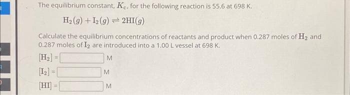 The equilibrium constant, Ke. for the following reaction is 55.6 at 698 K.
H₂(g) + 12 (9)
2HI(g)
Calculate the equilibrium concentrations of reactants and product when 0.287 moles of H₂ and
0.287 moles of I2 are introduced into a 1.00 L vessel at 698 K.
[H₂] =[
[12]
[HI] =
M
M
M