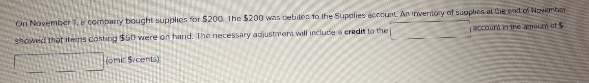 On November 1, a company bought supplies for $200. The $200 was debited to the Supplies account. An inventory of supplies at the end of November
showed that items costing $50 were on hand. The necessary adjustment will include a credit to the
account in the amount of $
(omit $/cents).

