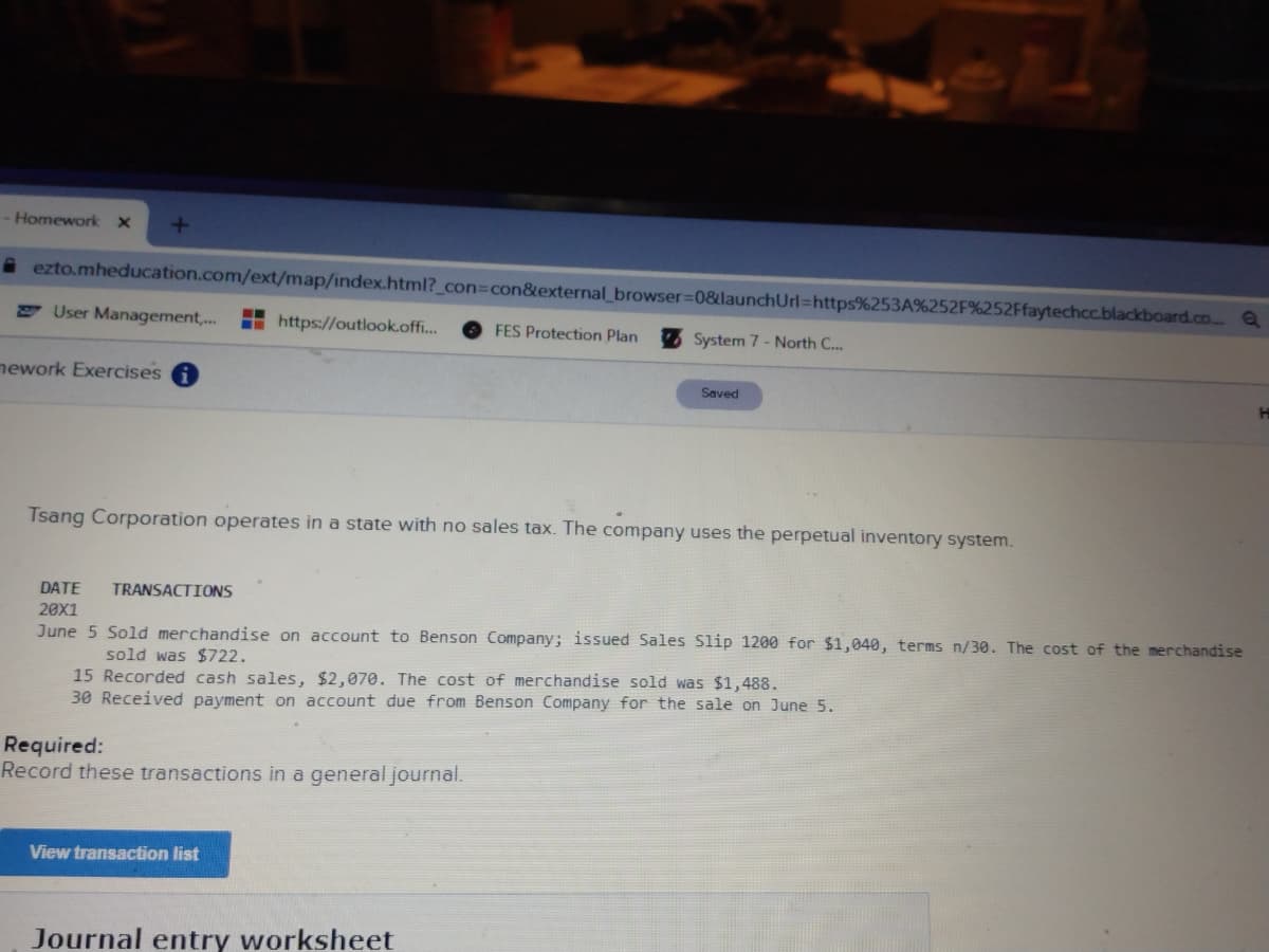 - Homework x
i ezto.mheducation.com/ext/map/index.html?_con%3Dcon&external_browser=D0&launchUrl=https%253A%252F%252Ffaytechcc.blackboard.co. a
E User Management,..
H https://outlook.off..
FES Protection Plan
System 7 - North C...
nework Exercises
Saved
Tsang Corporation operates in a state with no sales tax. The company uses the perpetual inventory system.
DATE
TRANSACTIONS
20X1
June 5 Sold merchandise on account to Benson Company; issued Sales Slip 1200 for $1,040, terms n/30. The cost of the merchandise
sold was $722.
15 Recorded cash sales, $2,070. The cost of merchandise sold was $1,488.
30 Received payment on account due from Benson Company for the sale on June 5.
Required:
Record these transactions in a general journal.
View transaction list
Journal entry worksheet
