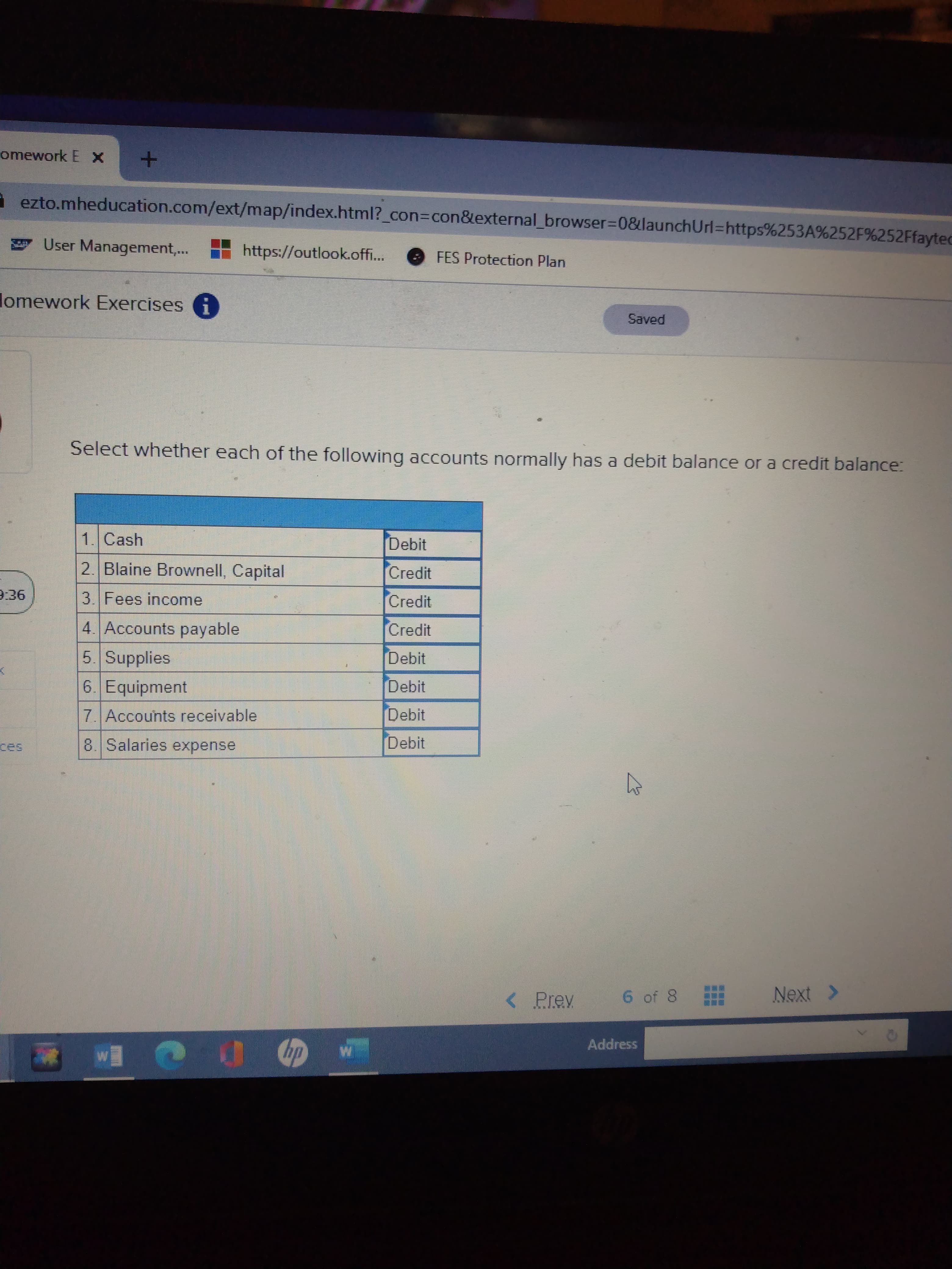 omework E X
ezto.mheducation.com/ext/map/index.html?_con%3Dcon&external_browser%3D0&launchUrl=https%253A%252F%252Ffayted
User Management,..
https://outlook.off..
FES Protection Plan
lomework Exercises
Saved
Select whether each of the following acCcounts normally has a debit balance or a credit balance:
1. Cash
Debit
2. Blaine Brownell, Capital
Credit
9:36
3. Fees income
Credit
4. Accounts payable
Credit
5 Supplies
Debit
6. Equipment
Debit
7. Accounts receivable
Debit
8 Salaries expense
Debit
< Prev
6 of 8
Next >
Address
