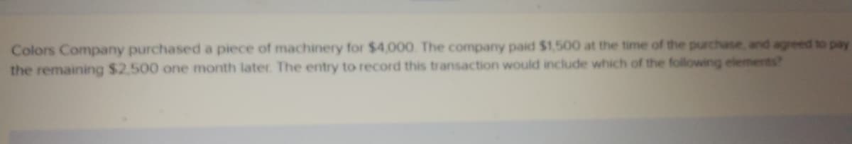 Colors Company purchased a piece of machinery for $4,000. The company paid $1,500 at the time of the purchase, and agreed to pay
the remaining $2.500 one month later. The entry to record this transaction would include which of the following elements?
