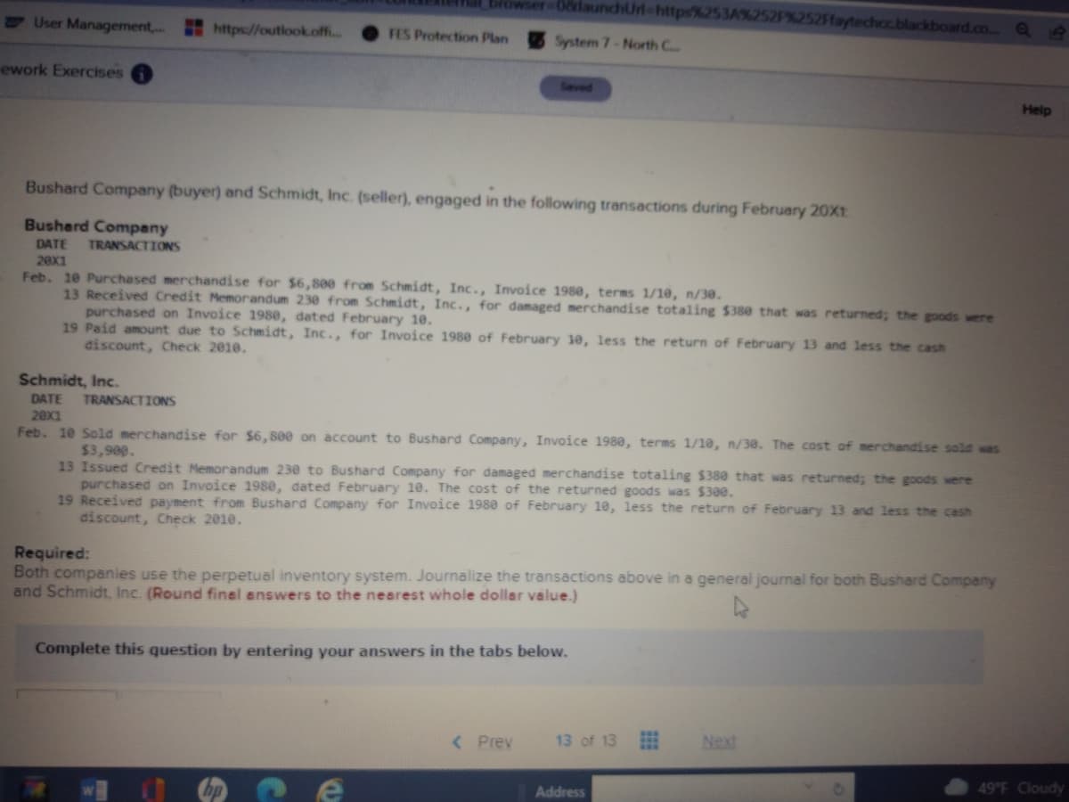 browser-08daunchUrl-https%253A%252F%252Ffaytechcc.blackboard.co.. Qe
User Management,.
https://outiook.of..
FES Protection Plan
System 7-North C
ework Exercises
Seved
Help
Bushard Company (buyer) and Schmidt, Inc. (seller), engaged in the following transactions during February 20X11
Bushard Company
DATE
TRANSACTIONS
20x1
Feb. 1e Purchased merchandise for $6, 800 from Schmidt, Inc., Invoice 1980, terms 1/10, n/30.
13 Received Credit Memorandum 230 from Schmidt, Inc., for damaged merchandise totaling $380 that was returned; the goods were
purchased on Invoice 198e, dated February 10.
19 Paid amount due to Schmidt, Inc., for Invoice 1980 of February 10, less the return of February 13 and less the cash
discount, Check 2010.
Schmidt, Inc.
DATE
TRANSACTIONS
20X1
Feb. 10 Sold merchandise for $6, 800 on account to Bushard Company, Invoice 1980, terms 1/10, n/30. The cost of merchandise sold was
$3,909.
13 Issued Credit Memorandum 230 to Bushard Company for damaged merchandise totaling $380 that was returned; the goods were
purchased on Invoice 1980, dated February 10. The cost of the returned goods was $300.
19 Received payment from Bushard Company for Invoice 1980 of February 10, less the return of February 13 and less the cash
discount, Check 2010.
Required:
Both companies use the perpetual inventory system. Journalize the transactions above in a general journal for both Bushard Company
and Schmidt, Inc. (Round finel answers to the nearest whole dollar value.)
Complete this question by entering your answers in the tabs below.
< Prev
13 of 13
Next
49°F Cloudy
hp
Address
