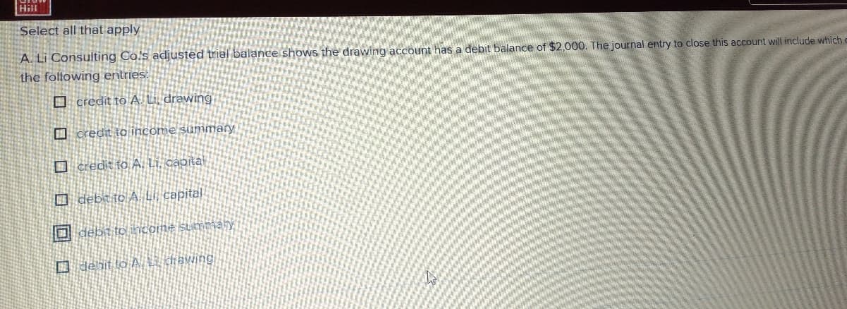 Hill
Select all that apply
A. Li Consulting Co's adjusted trial balance shows the drawing account has a debit balance of $2,000. The journal entry to close this account will include which c
the foltowing entries:
O credit to A. Li drawing
O credit to income summary
O credt to A. Li. capital
O debe to A. Li, capital
O debn to ncome summary,
D deit to A ị diawing
