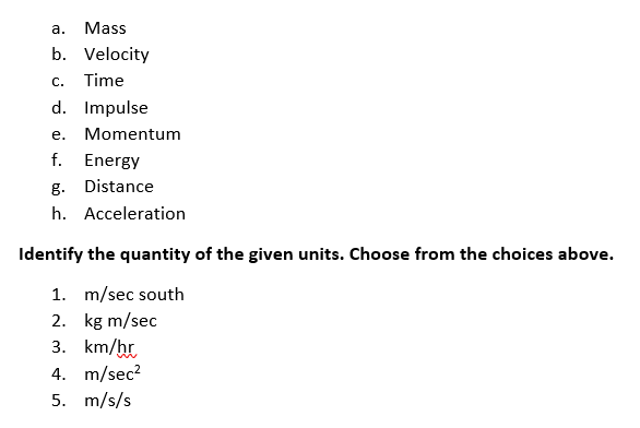 а.
Mass
b. Velocity
С.
Time
d. Impulse
е.
Momentum
f. Energy
g. Distance
h. Acceleration
Identify the quantity of the given units. Choose from the choices above.
1. m/sec south
2. kg m/sec
3. km/hr
4. m/sec?
5. m/s/s
