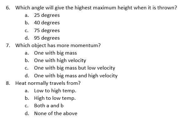 6. Which angle will give the highest maximum height when it is thrown?
а.
25 degrees
b. 40 degrees
75 degrees
С.
d. 95 degrees
7. Which object has more momentum?
One with big mass
а.
b. One with high velocity
One with big mass but low velocity
С.
d. One with big mass and high velocity
8. Heat normally travels from?
a. Low to high temp.
b. High to low temp.
С.
Both a and b
d. None of the above
