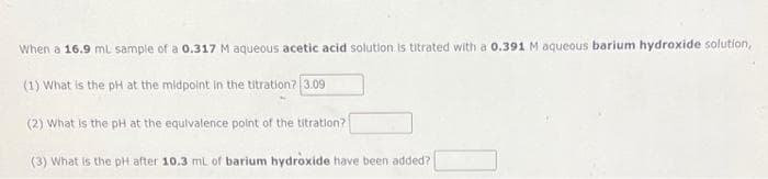 When a 16.9 mL sample of a 0.317 M aqueous acetic acid solution is titrated with a 0.391 M aqueous barium hydroxide solution,
(1) What is the pH at the midpoint in the titration? 3.09
(2) What is the pH at the equivalence point of the titration?
(3) What is the pH after 10.3 mL of barium hydroxide have been added?