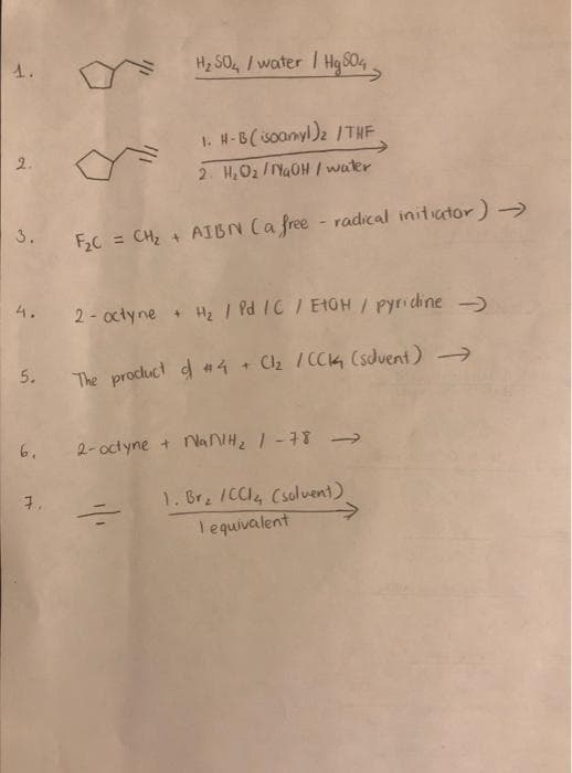 1.
2.
3.
5.
H₂ 504 / water / Hg504
7.
1. H-B(isoamyl)₂ /THF
2. H₂O₂/NaOH / water
F₂C = CH₂ + AIBN (a free radical initiator) →
2-octyne + H₂ / Pd /C / EIGH / pyridine-
The product of #4 + Cl₂ / CCK (solvent) →
6. 2-octyne + NaNlH₂ / -78 →
1. Br₂ /CC1₂ (solvent)
lequivalent