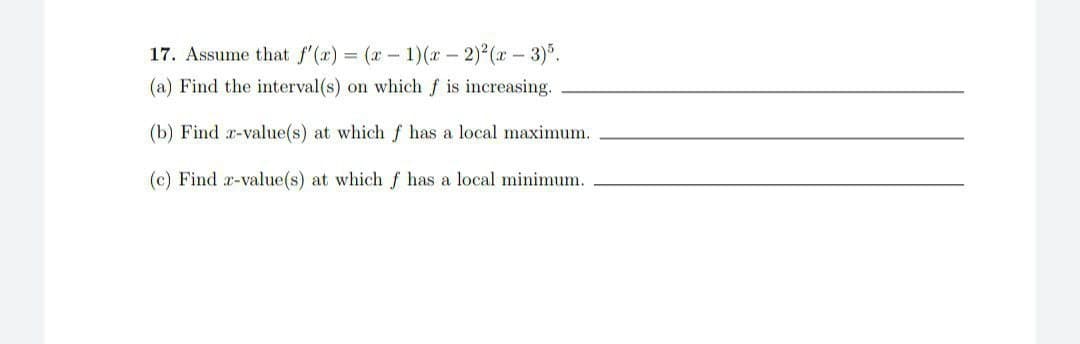 17. Assume that f'(x) = (x - 1)(x - 2)²(x-3)5.
(a) Find the interval(s) on which f is increasing.
(b) Find r-value(s) at which f has a local maximum.
(c) Find x-value(s) at which f has a local minimum.