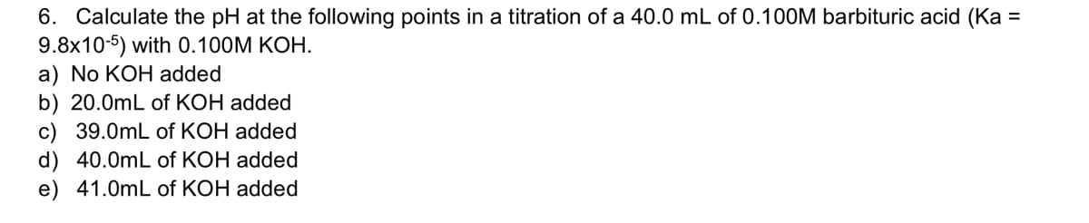 6. Calculate the pH at the following points in a titration of a 40.0 mL of 0.100M barbituric acid (Ka =
9.8x10-5) with 0.100M KOH.
a) No KOH added
b) 20.0mL of KOH added
c) 39.0mL of KOH added
d) 40.0mL of KOH added
e) 41.0mL of KOH added
