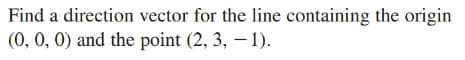 Find a direction vector for the line containing the origin
(0, 0, 0) and the point (2, 3, – 1).
