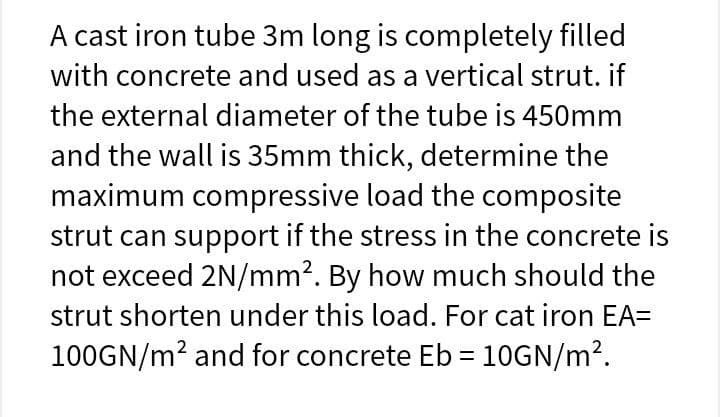 A cast iron tube 3m long is completely filled
with concrete and used as a vertical strut. if
the external diameter of the tube is 450mm
and the wall is 35mm thick, determine the
maximum compressive load the composite
strut can support if the stress in the concrete is
not exceed 2N/mm2. By how much should the
strut shorten under this load. For cat iron EA=
100GN/m? and for concrete Eb = 10GN/m?.
%3D
