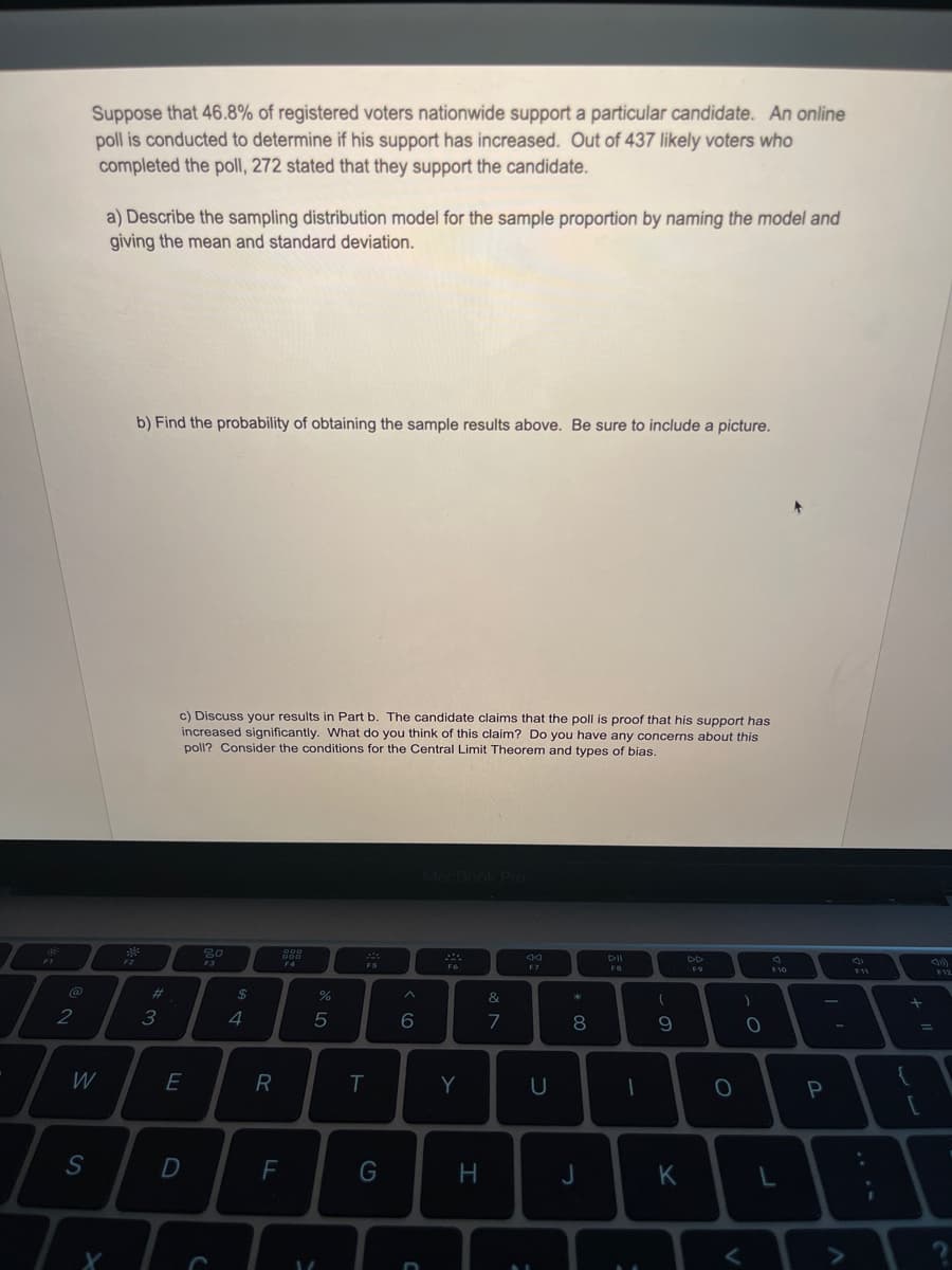 Suppose that 46.8% of registered voters nationwide support a particular candidate. An online
poll is conducted to determine if his support has increased. Out of 437 likely voters who
completed the poll, 272 stated that they support the candidate.
a) Describe the sampling distribution model for the sample proportion by naming the model and
giving the mean and standard deviation.
b) Find the probability of obtaining the sample results above. Be sure to include a picture.
c) Discuss your results in Part b. The candidate claims that the poll is proof that his support has
increased significantly. What do you think of this claim? Do you have any concerns about this
poll? Consider the conditions for the Central Limit Theorem and types of bias.
F1
80
F3
DII
DD
F4
F5
F7
FS
F9
F12
F10
F11
23
2$
&
3
4
6
7
8.
W
E
R
P
F
G
H.
J
K
. ..
L.

