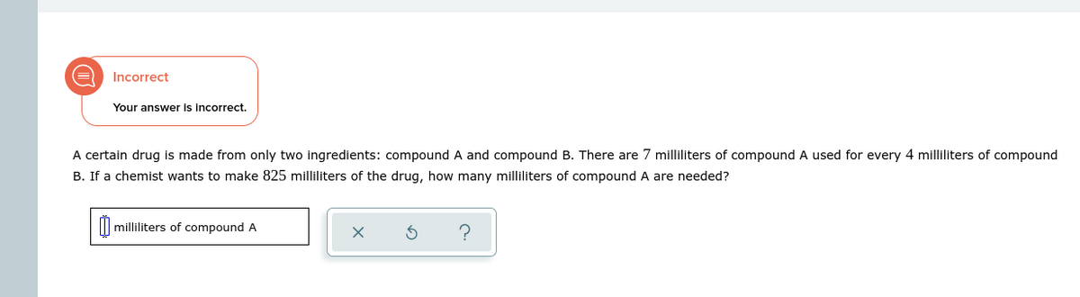 Incorrect
Your answer is incorrect.
A certain drug is made from only two ingredients: compound A and compound B. There are 7 milliliters of compound A used for every 4 milliliters of compound
B. If a chemist wants to make 825 milliliters of the drug, how many milliliters of compound A are needed?
milliliters of compound A
5
?