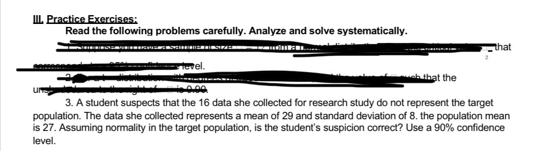 III. Practice Exercises:
Read the following problems carefully. Analyze and solve systematically.
I SUODOSE VOU DIAve a samoie of size – 17 πom a m
that
ZINĀTN
level.
uch that the
0.00
3. A student suspects that the 16 data she collected for research study do not represent the target
population. The data she collected represents a mean of 29 and standard deviation of 8. the population mean
is 27. Assuming normality in the target population, is the student's suspicion correct? Use a 90% confidence
level.