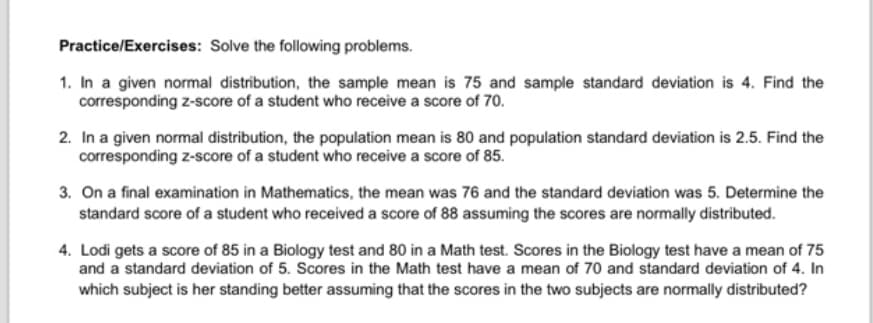 Practice/Exercises: Solve the following problems.
1. In a given normal distribution, the sample mean is 75 and sample standard deviation is 4. Find the
corresponding z-score of a student who receive a score of 70.
2. In a given normal distribution, the population mean is 80 and population standard deviation is 2.5. Find the
corresponding z-score of a student who receive a score of 85.
3. On a final examination in Mathematics, the mean was 76 and the standard deviation was 5. Determine the
standard score of a student who received a score of 88 assuming the scores are normally distributed.
4. Lodi gets a score of 85 in a Biology test and 80 in a Math test. Scores in the Biology test have a mean of 75
and a standard deviation of 5. Scores in the Math test have a mean of 70 and standard deviation of 4. In
which subject is her standing better assuming that the scores in the two subjects are normally distributed?