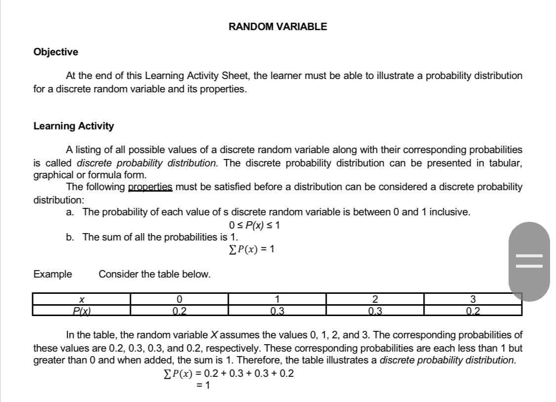 RANDOM VARIABLE
Objective
At the end of this Learning Activity Sheet, the learner must be able to illustrate a probability distribution
for a discrete random variable and its properties.
Learning Activity
A listing of all possible values of a discrete random variable along with their corresponding probabilities
is called discrete probability distribution. The discrete probability distribution can be presented in tabular,
graphical or formula form.
The following properties must be satisfied before a distribution can be considered a discrete probability
distribution:
a. The probability of each value of s discrete random variable is between 0 and 1 inclusive.
0 ≤ P(x) ≤ 1
b. The sum of all the probabilities is 1.
Σ Ρ(x) = 1
Example Consider the table below.
3
X
P(x)
0
0.2
1
0.3
2
0.3
0.2
In the table, the random variable X assumes the values 0, 1, 2, and 3. The corresponding probabilities of
these values are 0.2, 0.3, 0.3, and 0.2, respectively. These corresponding probabilities are each less than 1 but
greater than 0 and when added, the sum is 1. Therefore, the table illustrates a discrete probability distribution.
ΣP(x) = 0.2 + 0.3+0.3 +0.2
= 1
||