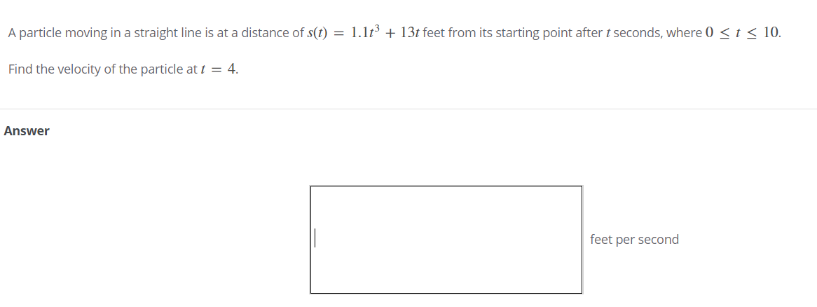 A particle moving in a straight line is at a distance of s(t) = 1.1t³ + 13t feet from its starting point after t seconds, where 0 < t < 10.
Find the velocity of the particle at t = 4.
Answer
feet per second
